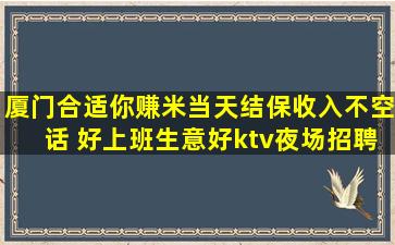 厦门合适你赚米当天结保收入不空话 好上班生意好ktv夜场招聘